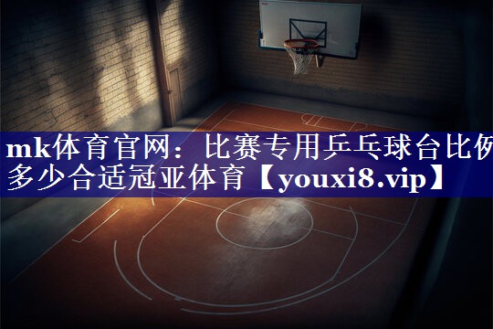 mk体育官网：比赛专用乒乓球台比例多少合适冠亚体育