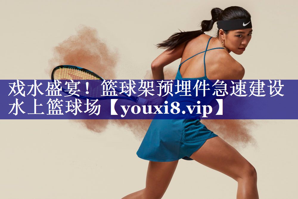 戏水盛宴!篮球架预埋件急速建设水上篮球场 戏水盛宴!篮球架预埋件急速建设水上篮球场